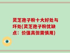 灵芝孢子粉十大好处与坏处(灵芝孢子粉优缺点：价值高但需慎用)