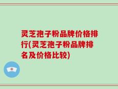 灵芝孢子粉品牌价格排行(灵芝孢子粉品牌排名及价格比较)