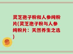 灵芝孢子粉和人参纯粉片(灵芝孢子粉与人参纯粉片：天然养生之选)