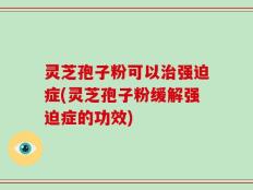 灵芝孢子粉可以治强迫症(灵芝孢子粉缓解强迫症的功效)