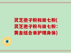 灵芝孢子粉和田七粉(灵芝孢子粉与田七粉：黄金组合来护理身体)