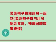 灵芝孢子粉和川贝一起吃(灵芝孢子粉与川贝配合食用，祛痰润肺效果更佳)
