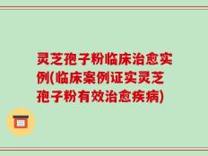 灵芝孢子粉临床治愈实例(临床案例证实灵芝孢子粉有效治愈疾病)