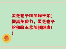 灵芝孢子粉加蜂王浆(提高免疫力，灵芝孢子粉和蜂王浆加强健康！)