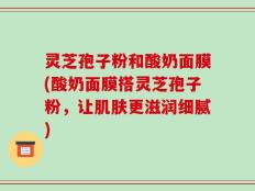灵芝孢子粉和酸奶面膜(酸奶面膜搭灵芝孢子粉，让肌肤更滋润细腻)