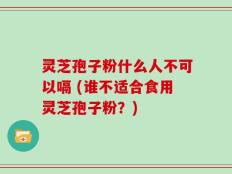 灵芝孢子粉什么人不可以嗝 (谁不适合食用灵芝孢子粉？)