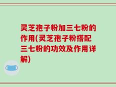 灵芝孢子粉加三七粉的作用(灵芝孢子粉搭配三七粉的功效及作用详解)