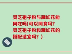 灵芝孢子粉与藏红花能同吃吗(可以同食吗？灵芝孢子粉和藏红花的搭配适宜吗？)