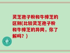 灵芝孢子粉和牛樟芝的区别(比较灵芝孢子粉和牛樟芝的异同，你了解吗？)