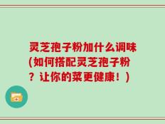灵芝孢子粉加什么调味(如何搭配灵芝孢子粉？让你的菜更健康！)