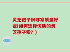 灵芝孢子粉哪家质量好些(如何选择优质的灵芝孢子粉？)