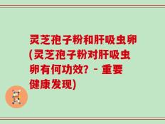 灵芝孢子粉和肝吸虫卵(灵芝孢子粉对肝吸虫卵有何功效？- 重要健康发现)