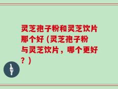 灵芝孢子粉和灵芝饮片那个好 (灵芝孢子粉与灵芝饮片，哪个更好？)