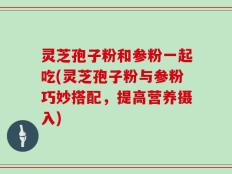 灵芝孢子粉和参粉一起吃(灵芝孢子粉与参粉巧妙搭配，提高营养摄入)