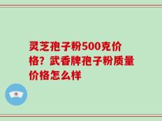 灵芝孢子粉500克价格？武香牌孢子粉质量价格怎么样