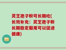 灵芝孢子粉可长期吃(长效补充：灵芝孢子粉长期稳定服用可以促进健康)