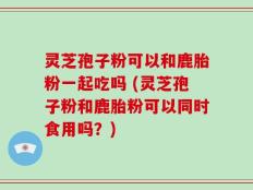 灵芝孢子粉可以和鹿胎粉一起吃吗 (灵芝孢子粉和鹿胎粉可以同时食用吗？)