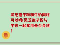 灵芝孢子粉和牛奶同吃可以吗(灵芝孢子粉与牛奶一起食用是否合适？