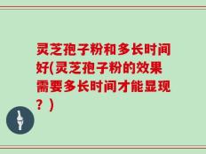 灵芝孢子粉和多长时间好(灵芝孢子粉的效果需要多长时间才能显现？)