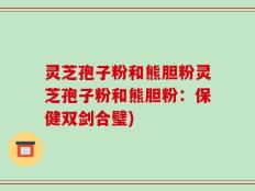灵芝孢子粉和熊胆粉灵芝孢子粉和熊胆粉：保健双剑合璧)