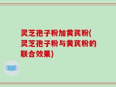 灵芝孢子粉加黄芪粉(灵芝孢子粉与黄芪粉的联合效果)