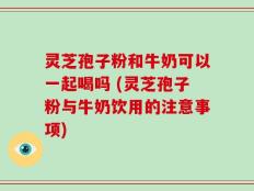 灵芝孢子粉和牛奶可以一起喝吗 (灵芝孢子粉与牛奶饮用的注意事项)