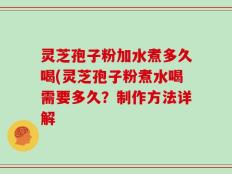 灵芝孢子粉加水煮多久喝(灵芝孢子粉煮水喝需要多久？制作方法详解
