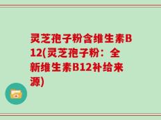 灵芝孢子粉含维生素B12(灵芝孢子粉：全新维生素B12补给来源)