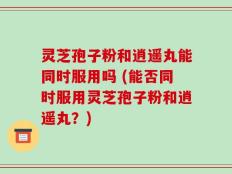 灵芝孢子粉和逍遥丸能同时服用吗 (能否同时服用灵芝孢子粉和逍遥丸？)