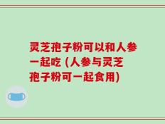 灵芝孢子粉可以和人参一起吃 (人参与灵芝孢子粉可一起食用)