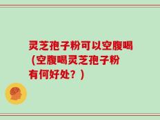 灵芝孢子粉可以空腹喝 (空腹喝灵芝孢子粉有何好处？)