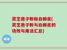 灵芝孢子粉和白鲜皮(灵芝孢子粉与白鲜皮的功效与用法汇总)