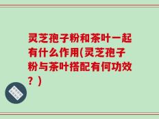 灵芝孢子粉和茶叶一起有什么作用(灵芝孢子粉与茶叶搭配有何功效？)