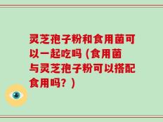灵芝孢子粉和食用菌可以一起吃吗 (食用菌与灵芝孢子粉可以搭配食用吗？)