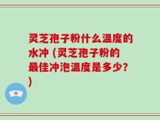 灵芝孢子粉什么温度的水冲 (灵芝孢子粉的最佳冲泡温度是多少？)