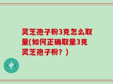灵芝孢子粉3克怎么取量(如何正确取量3克灵芝孢子粉？)