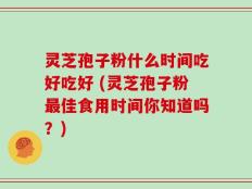 灵芝孢子粉什么时间吃好吃好 (灵芝孢子粉最佳食用时间你知道吗？)