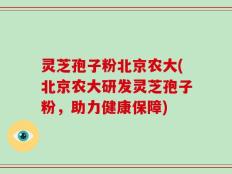 灵芝孢子粉北京农大(北京农大研发灵芝孢子粉，助力健康保障)