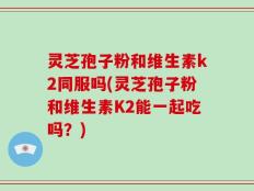 灵芝孢子粉和维生素k2同服吗(灵芝孢子粉和维生素K2能一起吃吗？)