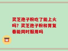 灵芝孢子粉吃了能上火吗？灵芝孢子粉和胃复春能同时服用吗