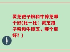 灵芝孢子粉和牛樟芝哪个好(比一比：灵芝孢子粉和牛樟芝，哪个更好？)