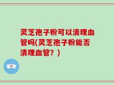 灵芝孢子粉可以清理血管吗(灵芝孢子粉能否清理血管？)