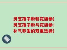 灵芝孢子粉和花旗参(灵芝孢子粉与花旗参：补气养生的双重选择)