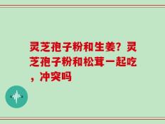 灵芝孢子粉和生姜？灵芝孢子粉和松茸一起吃，冲突吗