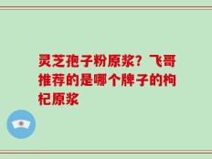 灵芝孢子粉原浆？飞哥推荐的是哪个牌子的枸杞原浆