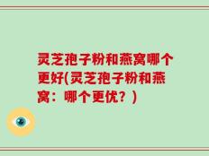 灵芝孢子粉和燕窝哪个更好(灵芝孢子粉和燕窝：哪个更优？)