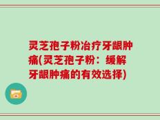 灵芝孢子粉冶疗牙龈肿痛(灵芝孢子粉：缓解牙龈肿痛的有效选择)