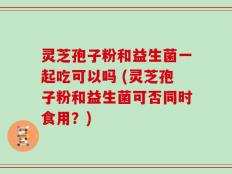 灵芝孢子粉和益生菌一起吃可以吗 (灵芝孢子粉和益生菌可否同时食用？)