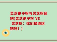 灵芝孢子粉与灵芝粉区别(灵芝孢子粉 VS 灵芝粉：你们知道区别吗？)