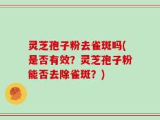灵芝孢子粉去雀斑吗(是否有效？灵芝孢子粉能否去除雀斑？)